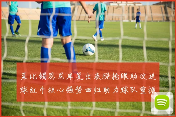 莱比锡恩昆库复出表现抢眼助攻进球红牛核心强势回归助力球队重振士气