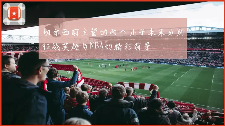 切尔西前主管的两个儿子未来分别征战英超与NBA的精彩前景
