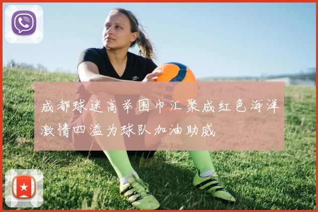 成都球迷高举围巾汇聚成红色海洋激情四溢为球队加油助威