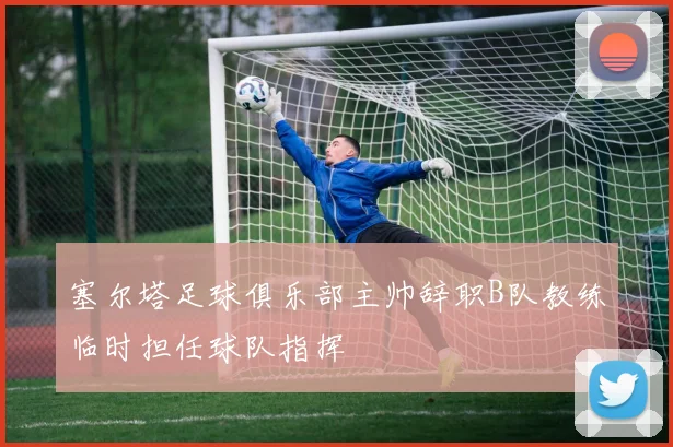 塞尔塔足球俱乐部主帅辞职B队教练临时担任球队指挥