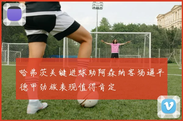 哈弗茨关键进球助阿森纳客场逼平德甲劲旅表现值得肯定