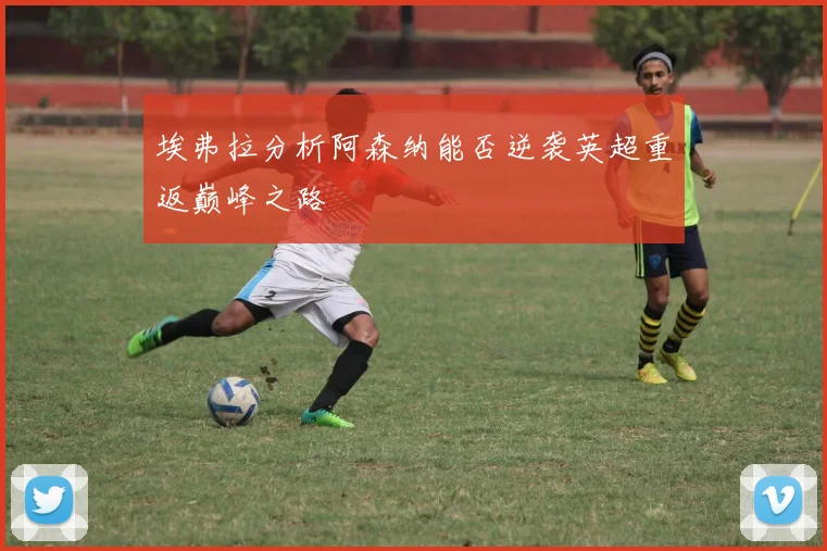 埃弗拉分析阿森纳能否逆袭英超重返巅峰之路