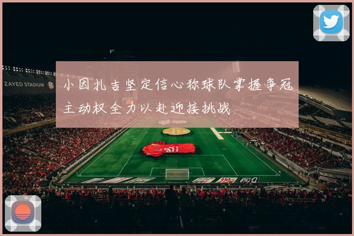 小因扎吉坚定信心称球队掌握争冠主动权全力以赴迎接挑战